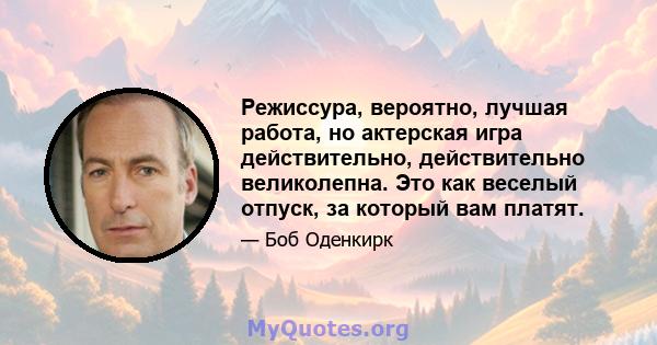 Режиссура, вероятно, лучшая работа, но актерская игра действительно, действительно великолепна. Это как веселый отпуск, за который вам платят.