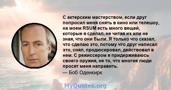 С актерским мастерством, если друг попросил меня снять в кино или телешоу, на моем RSUM есть много вещей, которые я сделал, не читая их или не зная, что они были. Я только что сказал, что сделаю это, потому что друг