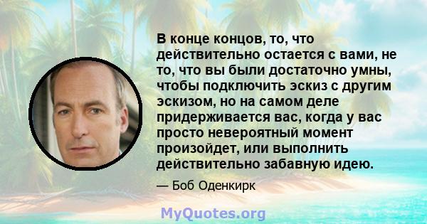 В конце концов, то, что действительно остается с вами, не то, что вы были достаточно умны, чтобы подключить эскиз с другим эскизом, но на самом деле придерживается вас, когда у вас просто невероятный момент произойдет,