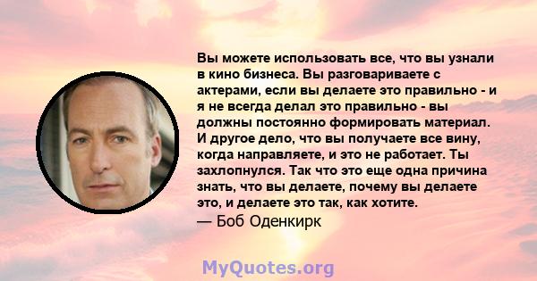 Вы можете использовать все, что вы узнали в кино бизнеса. Вы разговариваете с актерами, если вы делаете это правильно - и я не всегда делал это правильно - вы должны постоянно формировать материал. И другое дело, что вы 