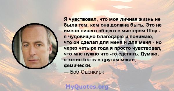 Я чувствовал, что моя личная жизнь не была тем, кем она должна быть. Это не имело ничего общего с мистером Шоу - я чудовищно благодарю и понимаю, что он сделал для меня и для меня - но через четыре года я просто