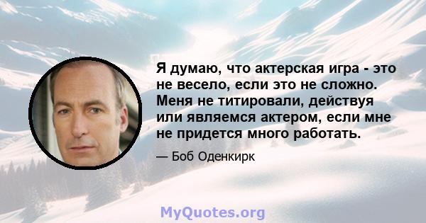 Я думаю, что актерская игра - это не весело, если это не сложно. Меня не титировали, действуя или являемся актером, если мне не придется много работать.