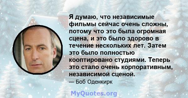 Я думаю, что независимые фильмы сейчас очень сложны, потому что это была огромная сцена, и это было здорово в течение нескольких лет. Затем это было полностью кооптировано студиями. Теперь это стало очень корпоративным, 