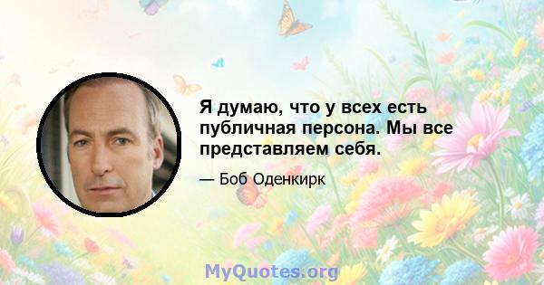 Я думаю, что у всех есть публичная персона. Мы все представляем себя.