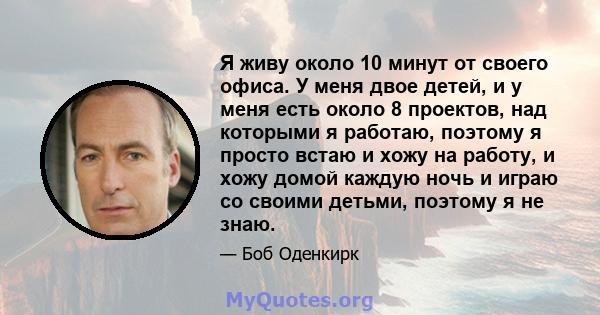 Я живу около 10 минут от своего офиса. У меня двое детей, и у меня есть около 8 проектов, над которыми я работаю, поэтому я просто встаю и хожу на работу, и хожу домой каждую ночь и играю со своими детьми, поэтому я не