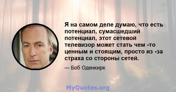 Я на самом деле думаю, что есть потенциал, сумасшедший потенциал, этот сетевой телевизор может стать чем -то ценным и стоящим, просто из -за страха со стороны сетей.