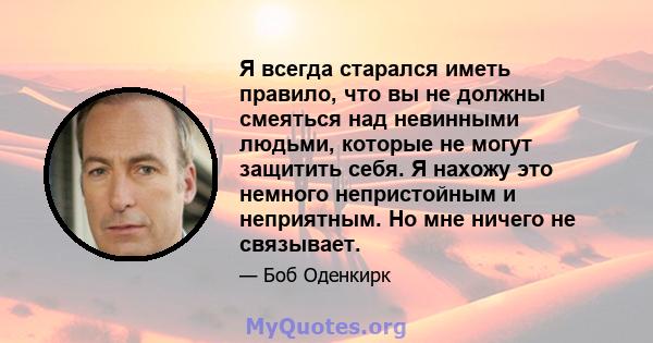 Я всегда старался иметь правило, что вы не должны смеяться над невинными людьми, которые не могут защитить себя. Я нахожу это немного непристойным и неприятным. Но мне ничего не связывает.