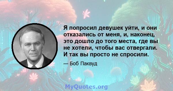 Я попросил девушек уйти, и они отказались от меня, и, наконец, это дошло до того места, где вы не хотели, чтобы вас отвергали. И так вы просто не спросили.