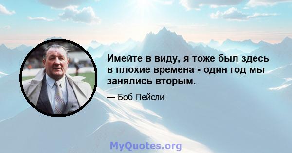 Имейте в виду, я тоже был здесь в плохие времена - один год мы занялись вторым.