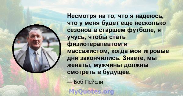 Несмотря на то, что я надеюсь, что у меня будет еще несколько сезонов в старшем футболе, я учусь, чтобы стать физиотерапевтом и массажистом, когда мои игровые дни закончились. Знаете, мы женаты, мужчины должны смотреть