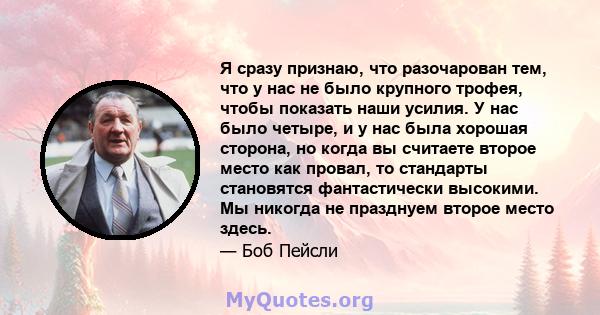 Я сразу признаю, что разочарован тем, что у нас не было крупного трофея, чтобы показать наши усилия. У нас было четыре, и у нас была хорошая сторона, но когда вы считаете второе место как провал, то стандарты становятся 