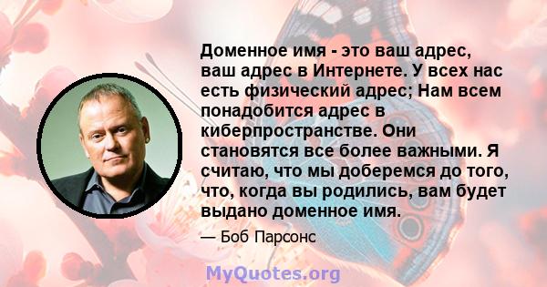 Доменное имя - это ваш адрес, ваш адрес в Интернете. У всех нас есть физический адрес; Нам всем понадобится адрес в киберпространстве. Они становятся все более важными. Я считаю, что мы доберемся до того, что, когда вы