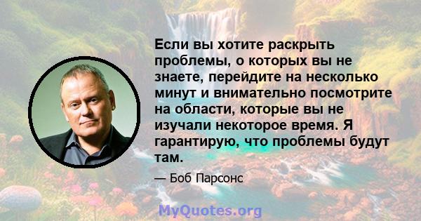 Если вы хотите раскрыть проблемы, о которых вы не знаете, перейдите на несколько минут и внимательно посмотрите на области, которые вы не изучали некоторое время. Я гарантирую, что проблемы будут там.