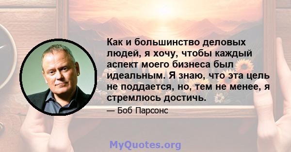 Как и большинство деловых людей, я хочу, чтобы каждый аспект моего бизнеса был идеальным. Я знаю, что эта цель не поддается, но, тем не менее, я стремлюсь достичь.