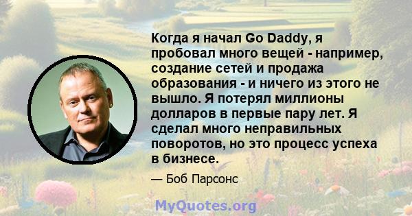 Когда я начал Go Daddy, я пробовал много вещей - например, создание сетей и продажа образования - и ничего из этого не вышло. Я потерял миллионы долларов в первые пару лет. Я сделал много неправильных поворотов, но это