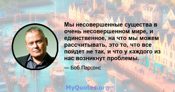 Мы несовершенные существа в очень несовершенном мире, и единственное, на что мы можем рассчитывать, это то, что все пойдет не так, и что у каждого из нас возникнут проблемы.