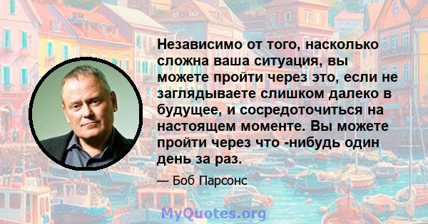 Независимо от того, насколько сложна ваша ситуация, вы можете пройти через это, если не заглядываете слишком далеко в будущее, и сосредоточиться на настоящем моменте. Вы можете пройти через что -нибудь один день за раз.