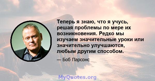 Теперь я знаю, что я учусь, решая проблемы по мере их возникновения. Редко мы изучаем значительные уроки или значительно улучшаются, любым другим способом.