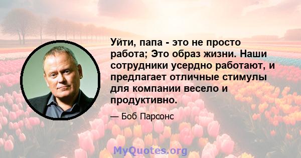 Уйти, папа - это не просто работа; Это образ жизни. Наши сотрудники усердно работают, и предлагает отличные стимулы для компании весело и продуктивно.