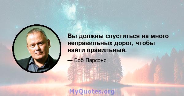 Вы должны спуститься на много неправильных дорог, чтобы найти правильный.