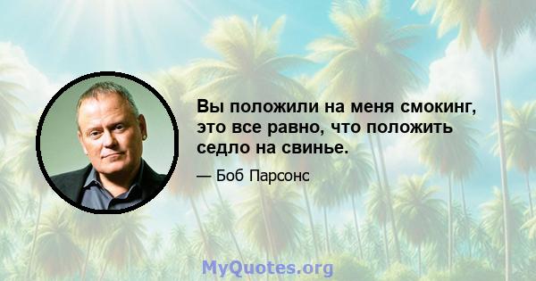 Вы положили на меня смокинг, это все равно, что положить седло на свинье.