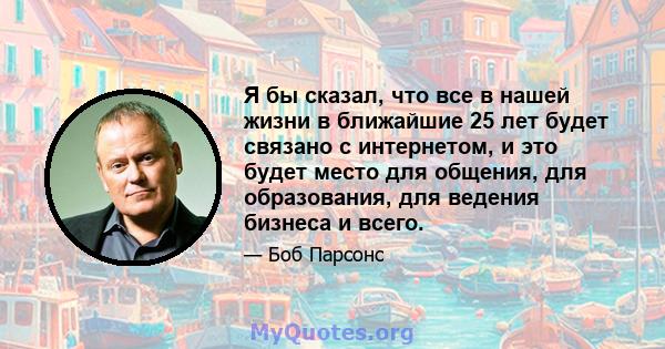 Я бы сказал, что все в нашей жизни в ближайшие 25 лет будет связано с интернетом, и это будет место для общения, для образования, для ведения бизнеса и всего.