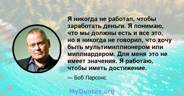 Я никогда не работал, чтобы заработать деньги. Я понимаю, что мы должны есть и все это, но я никогда не говорил, что хочу быть мультимиллионером или миллиардером. Для меня это не имеет значения. Я работаю, чтобы иметь