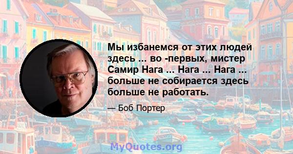 Мы избанемся от этих людей здесь ... во -первых, мистер Самир Нага ... Нага ... Нага ... больше не собирается здесь больше не работать.