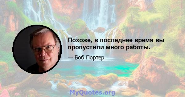 Похоже, в последнее время вы пропустили много работы.