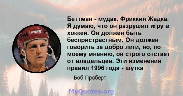 Беттман - мудак. Фриккин Жадка. Я думаю, что он разрушил игру в хоккей. Он должен быть беспристрастным. Он должен говорить за добро лиги, но, по моему мнению, он строго отстает от владельцев. Эти изменения правил 1996