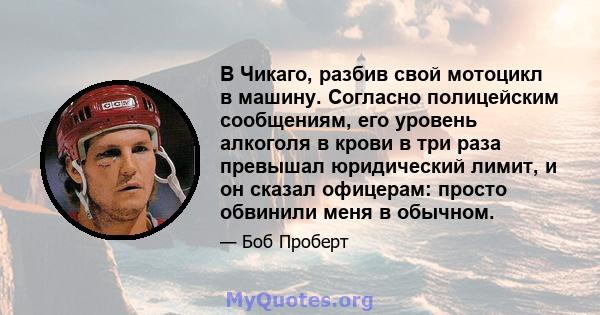 В Чикаго, разбив свой мотоцикл в машину. Согласно полицейским сообщениям, его уровень алкоголя в крови в три раза превышал юридический лимит, и он сказал офицерам: просто обвинили меня в обычном.