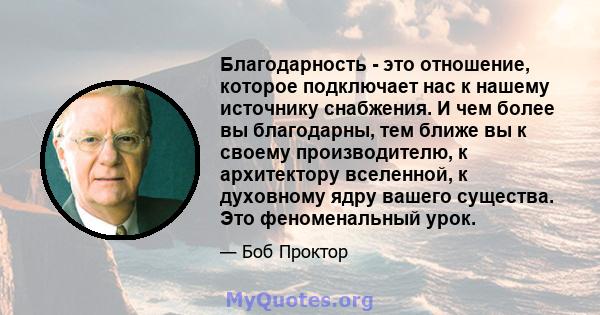 Благодарность - это отношение, которое подключает нас к нашему источнику снабжения. И чем более вы благодарны, тем ближе вы к своему производителю, к архитектору вселенной, к духовному ядру вашего существа. Это