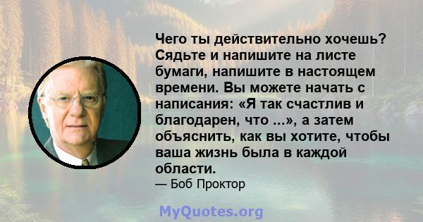 Чего ты действительно хочешь? Сядьте и напишите на листе бумаги, напишите в настоящем времени. Вы можете начать с написания: «Я так счастлив и благодарен, что ...», а затем объяснить, как вы хотите, чтобы ваша жизнь