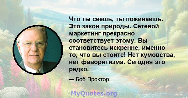 Что ты сеешь, ты пожинаешь. Это закон природы. Сетевой маркетинг прекрасно соответствует этому. Вы становитесь искренне, именно то, что вы стоите! Нет кумовства, нет фаворитизма. Сегодня это редко.