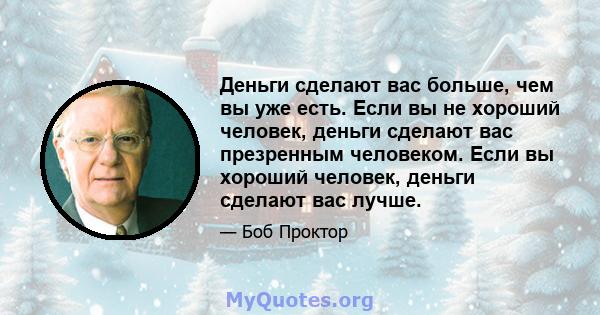 Деньги сделают вас больше, чем вы уже есть. Если вы не хороший человек, деньги сделают вас презренным человеком. Если вы хороший человек, деньги сделают вас лучше.