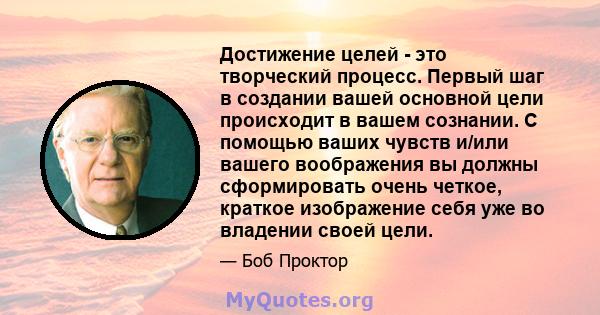 Достижение целей - это творческий процесс. Первый шаг в создании вашей основной цели происходит в вашем сознании. С помощью ваших чувств и/или вашего воображения вы должны сформировать очень четкое, краткое изображение