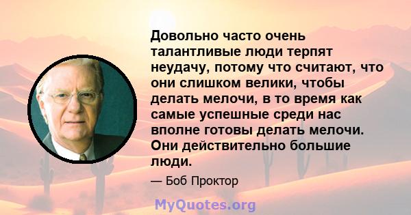 Довольно часто очень талантливые люди терпят неудачу, потому что считают, что они слишком велики, чтобы делать мелочи, в то время как самые успешные среди нас вполне готовы делать мелочи. Они действительно большие люди.