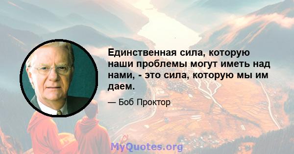 Единственная сила, которую наши проблемы могут иметь над нами, - это сила, которую мы им даем.