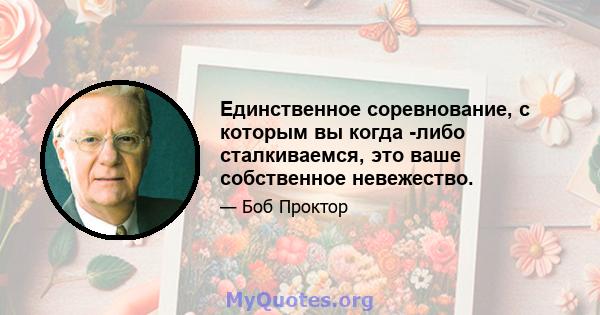 Единственное соревнование, с которым вы когда -либо сталкиваемся, это ваше собственное невежество.