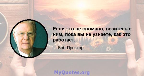 Если это не сломано, возитесь с ним, пока вы не узнаете, как это работает.