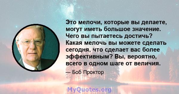 Это мелочи, которые вы делаете, могут иметь большое значение. Чего вы пытаетесь достичь? Какая мелочь вы можете сделать сегодня, что сделает вас более эффективным? Вы, вероятно, всего в одном шаге от величия.