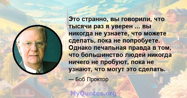 Это странно, вы говорили, что тысячи раз я уверен ... вы никогда не узнаете, что можете сделать, пока не попробуете. Однако печальная правда в том, что большинство людей никогда ничего не пробуют, пока не узнают, что