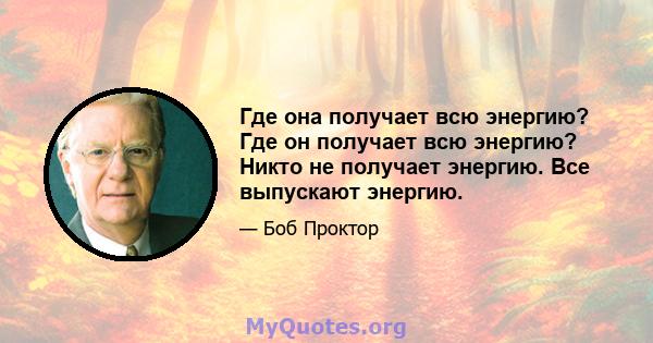 Где она получает всю энергию? Где он получает всю энергию? Никто не получает энергию. Все выпускают энергию.