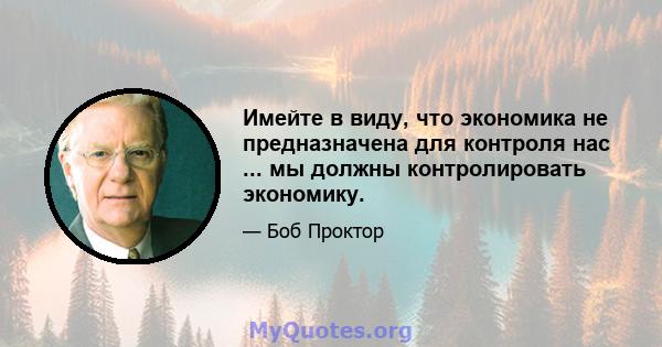 Имейте в виду, что экономика не предназначена для контроля нас ... мы должны контролировать экономику.