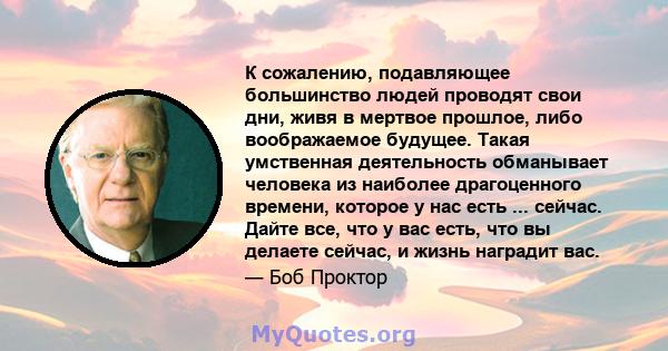 К сожалению, подавляющее большинство людей проводят свои дни, живя в мертвое прошлое, либо воображаемое будущее. Такая умственная деятельность обманывает человека из наиболее драгоценного времени, которое у нас есть ... 