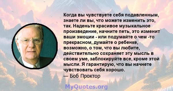 Когда вы чувствуете себя подавленным, знаете ли вы, что можете изменить это, так. Наденьте красивое музыкальное произведение, начните петь, это изменит ваши эмоции - или подумайте о чем -то прекрасном, думайте о