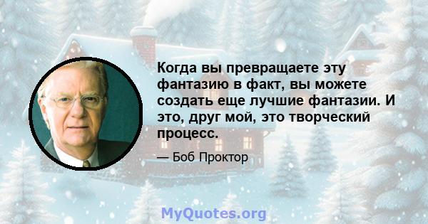 Когда вы превращаете эту фантазию в факт, вы можете создать еще лучшие фантазии. И это, друг мой, это творческий процесс.