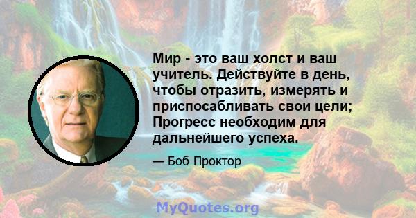 Мир - это ваш холст и ваш учитель. Действуйте в день, чтобы отразить, измерять и приспосабливать свои цели; Прогресс необходим для дальнейшего успеха.