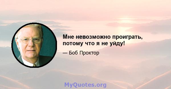 Мне невозможно проиграть, потому что я не уйду!