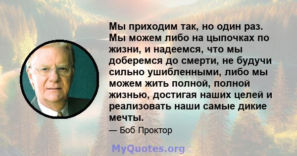 Мы приходим так, но один раз. Мы можем либо на цыпочках по жизни, и надеемся, что мы доберемся до смерти, не будучи сильно ушибленными, либо мы можем жить полной, полной жизнью, достигая наших целей и реализовать наши